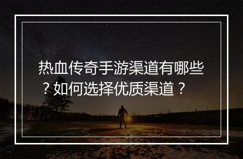 热血传奇手游渠道有哪些？如何选择优质渠道？