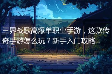 三界战歌高爆单职业手游，这款传奇手游怎么玩？新手入门攻略！