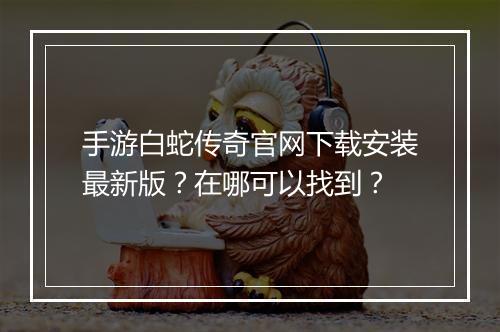 手游白蛇传奇官网下载安装最新版？在哪可以找到？