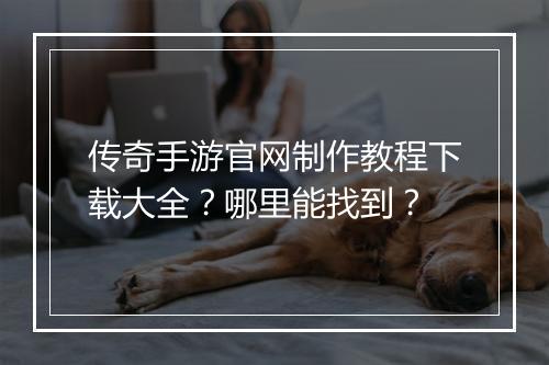 传奇手游官网制作教程下载大全？哪里能找到？