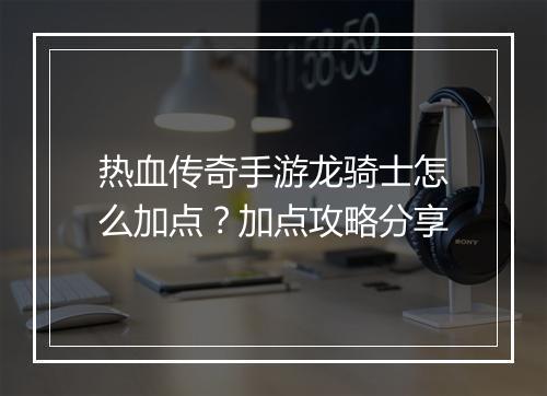 热血传奇手游龙骑士怎么加点？加点攻略分享