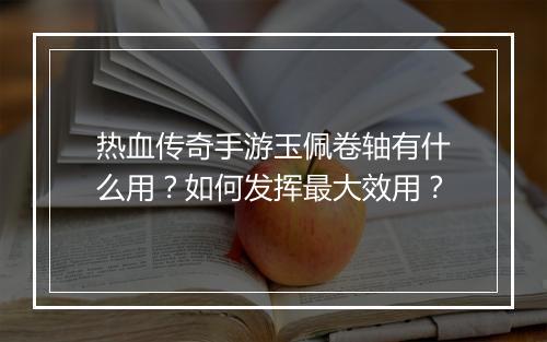 热血传奇手游玉佩卷轴有什么用？如何发挥最大效用？