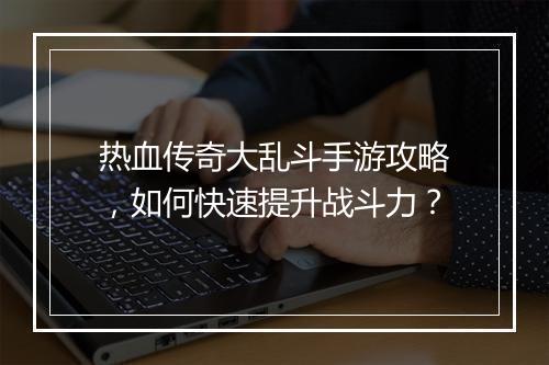 热血传奇大乱斗手游攻略，如何快速提升战斗力？