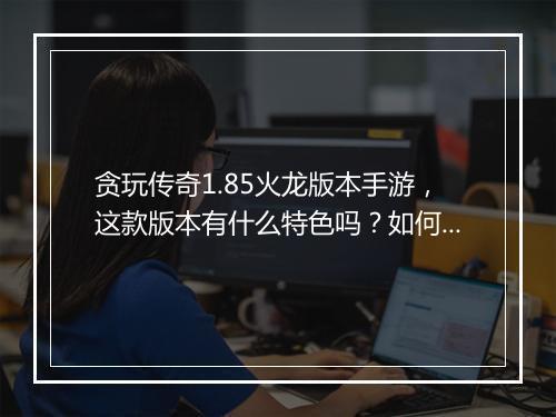 贪玩传奇1.85火龙版本手游，这款版本有什么特色吗？如何体验？