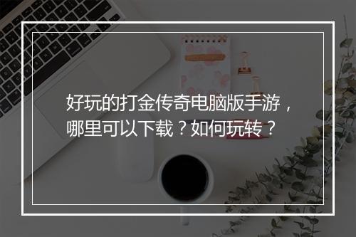 好玩的打金传奇电脑版手游，哪里可以下载？如何玩转？