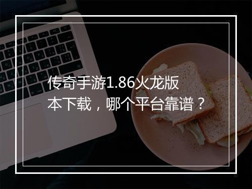 传奇手游1.86火龙版本下载，哪个平台靠谱？