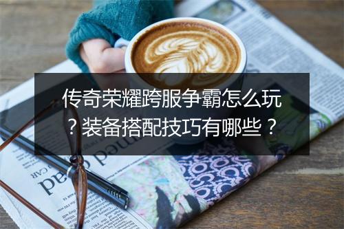 传奇荣耀跨服争霸怎么玩？装备搭配技巧有哪些？