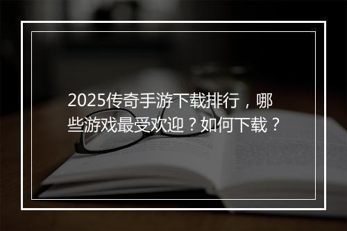 2025传奇手游下载排行，哪些游戏最受欢迎？如何下载？