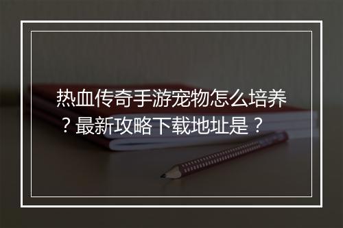 热血传奇手游宠物怎么培养？最新攻略下载地址是？