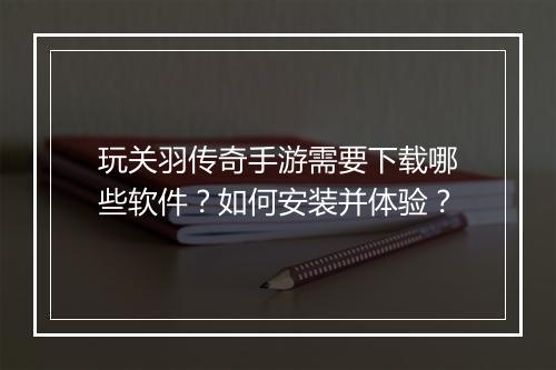 玩关羽传奇手游需要下载哪些软件？如何安装并体验？