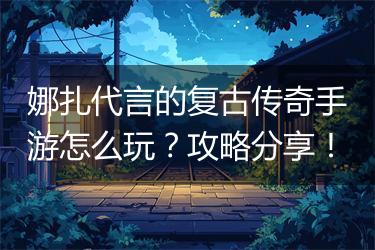 娜扎代言的复古传奇手游怎么玩？攻略分享！