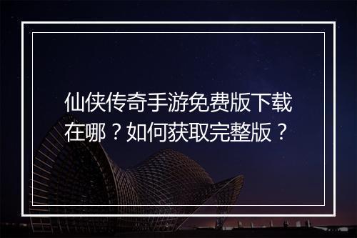 仙侠传奇手游免费版下载在哪？如何获取完整版？