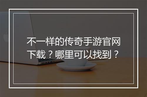 不一样的传奇手游官网下载？哪里可以找到？