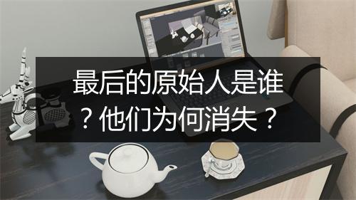 最后的原始人是谁？他们为何消失？
