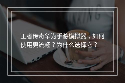 王者传奇华为手游模拟器，如何使用更流畅？为什么选择它？