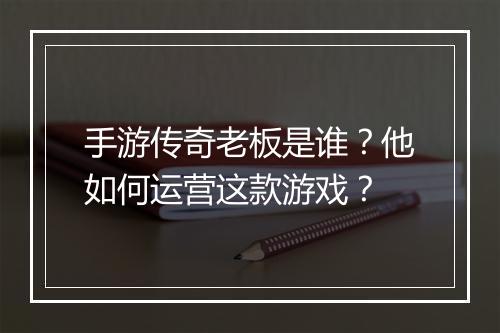 手游传奇老板是谁？他如何运营这款游戏？