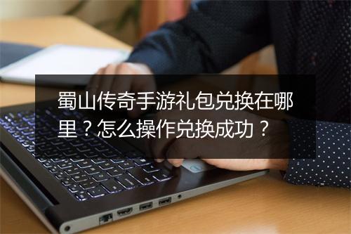 蜀山传奇手游礼包兑换在哪里？怎么操作兑换成功？