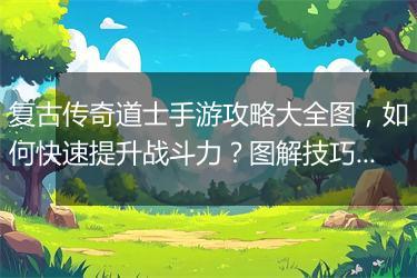 复古传奇道士手游攻略大全图，如何快速提升战斗力？图解技巧揭秘