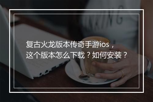 复古火龙版本传奇手游ios，这个版本怎么下载？如何安装？