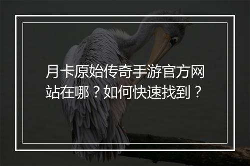 月卡原始传奇手游官方网站在哪？如何快速找到？