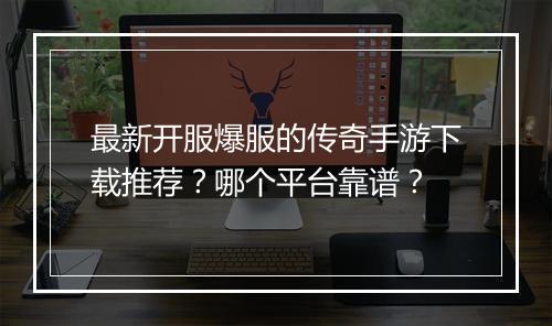 最新开服爆服的传奇手游下载推荐？哪个平台靠谱？