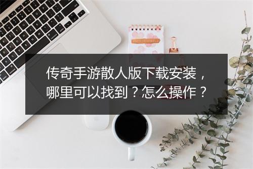 传奇手游散人版下载安装，哪里可以找到？怎么操作？