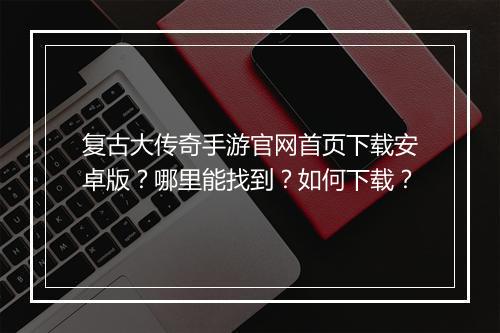 复古大传奇手游官网首页下载安卓版？哪里能找到？如何下载？