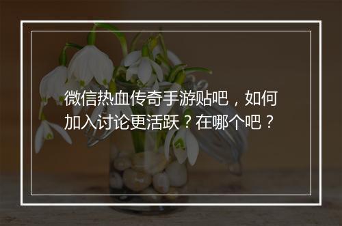 微信热血传奇手游贴吧，如何加入讨论更活跃？在哪个吧？