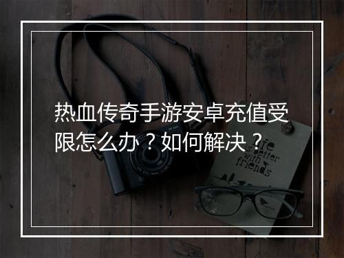 热血传奇手游安卓充值受限怎么办？如何解决？