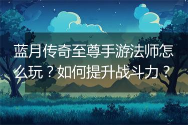 蓝月传奇至尊手游法师怎么玩？如何提升战斗力？