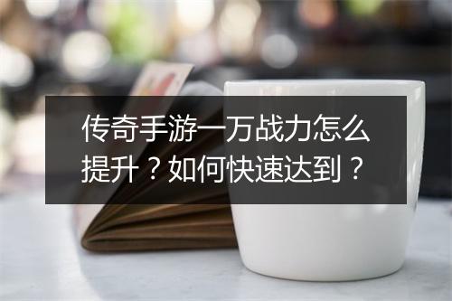传奇手游一万战力怎么提升？如何快速达到？