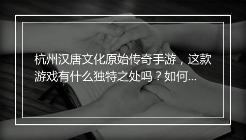 杭州汉唐文化原始传奇手游，这款游戏有什么独特之处吗？如何体验？