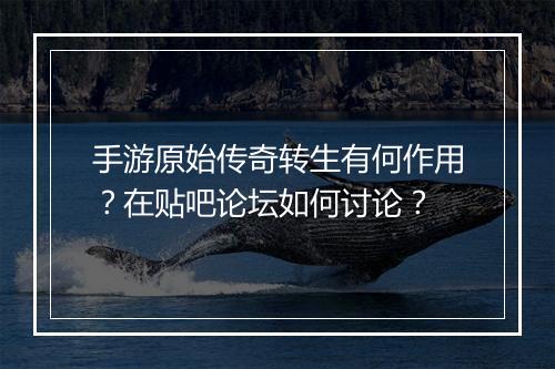 手游原始传奇转生有何作用？在贴吧论坛如何讨论？
