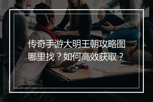传奇手游大明王朝攻略图哪里找？如何高效获取？
