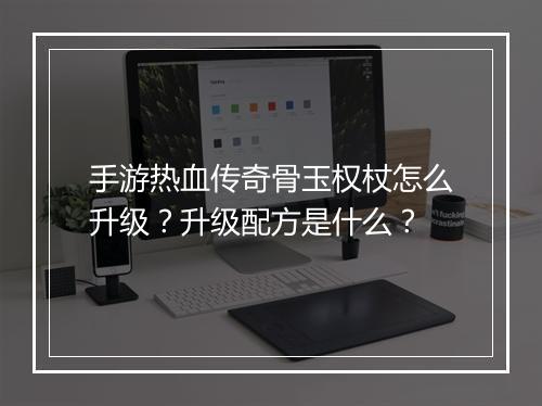 手游热血传奇骨玉权杖怎么升级？升级配方是什么？