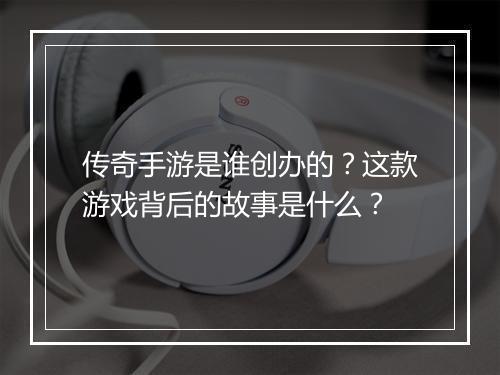 传奇手游是谁创办的？这款游戏背后的故事是什么？