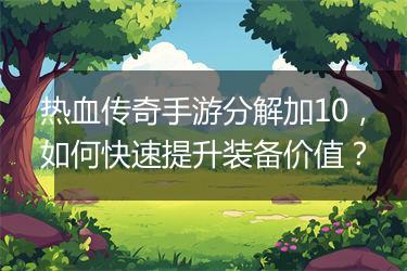 热血传奇手游分解加10，如何快速提升装备价值？
