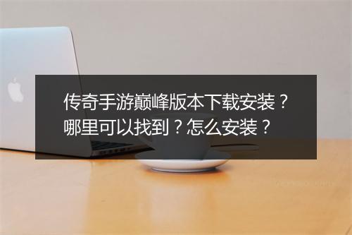 传奇手游巅峰版本下载安装？哪里可以找到？怎么安装？