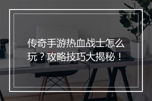 传奇手游热血战士怎么玩？攻略技巧大揭秘！