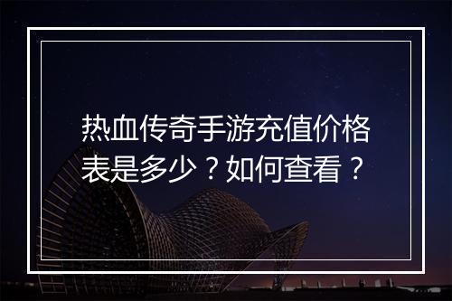 热血传奇手游充值价格表是多少？如何查看？