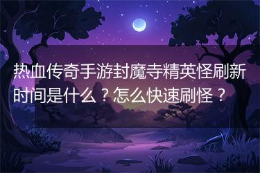 热血传奇手游封魔寺精英怪刷新时间是什么？怎么快速刷怪？