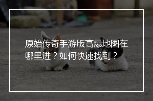 原始传奇手游版高爆地图在哪里进？如何快速找到？
