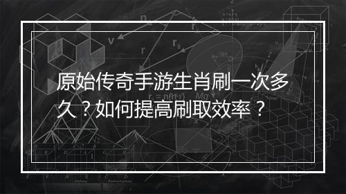 原始传奇手游生肖刷一次多久？如何提高刷取效率？