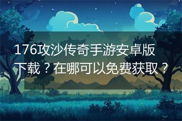 176攻沙传奇手游安卓版下载？在哪可以免费获取？