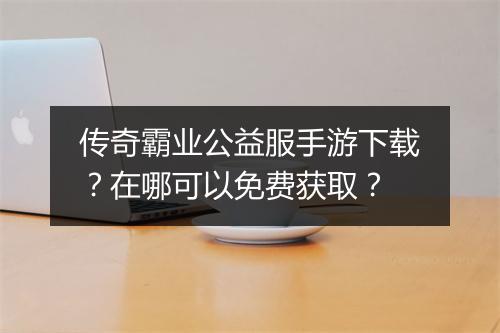 传奇霸业公益服手游下载？在哪可以免费获取？