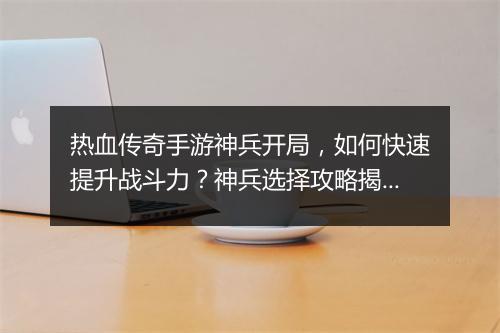 热血传奇手游神兵开局，如何快速提升战斗力？神兵选择攻略揭秘！