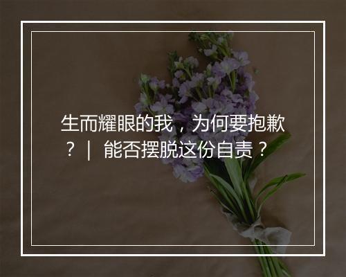 生而耀眼的我，为何要抱歉？｜ 能否摆脱这份自责？