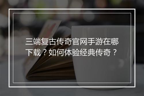 三端复古传奇官网手游在哪下载？如何体验经典传奇？