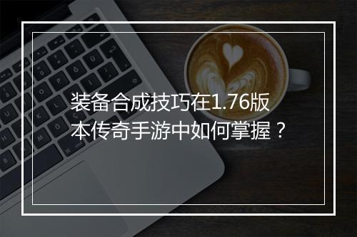 装备合成技巧在1.76版本传奇手游中如何掌握？