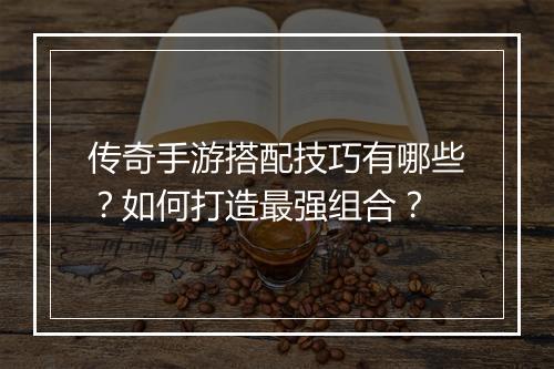 传奇手游搭配技巧有哪些？如何打造最强组合？